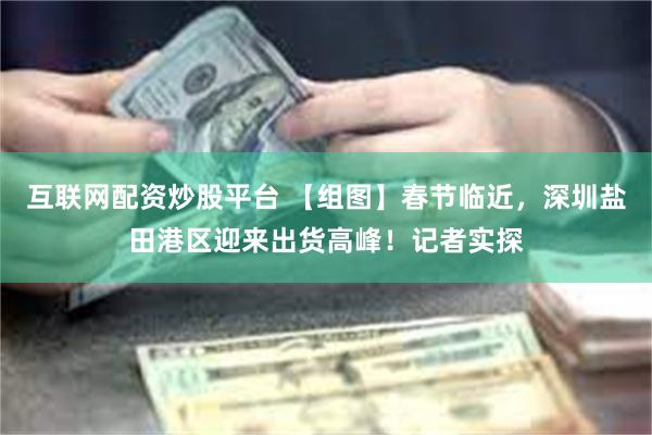 互联网配资炒股平台 【组图】春节临近，深圳盐田港区迎来出货高峰！记者实探