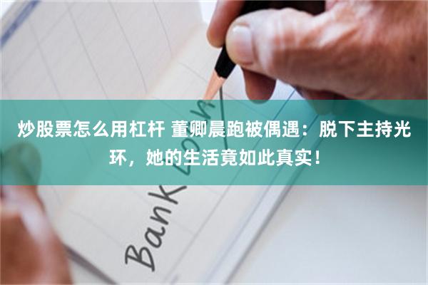 炒股票怎么用杠杆 董卿晨跑被偶遇：脱下主持光环，她的生活竟如此真实！