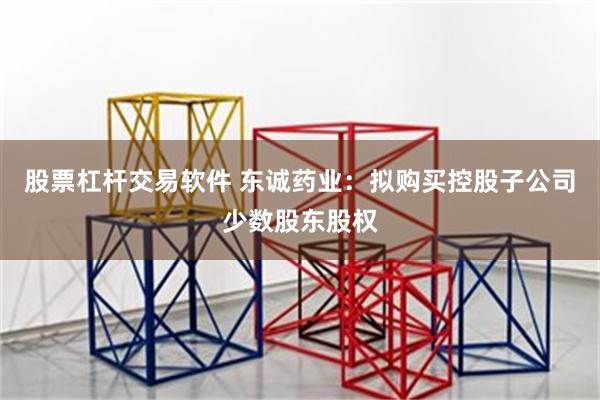 股票杠杆交易软件 东诚药业：拟购买控股子公司少数股东股权