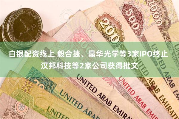 白银配资线上 毅合捷、晶华光学等3家IPO终止 汉邦科技等2家公司获得批文