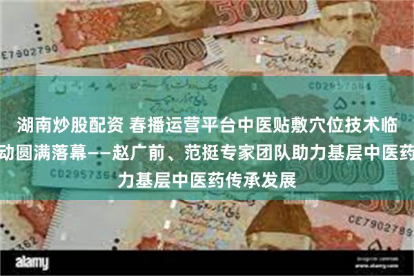 湖南炒股配资 春播运营平台中医贴敷穴位技术临床带教活动圆满落幕——赵广前、范挺专家团队助力基层中医药传承发展