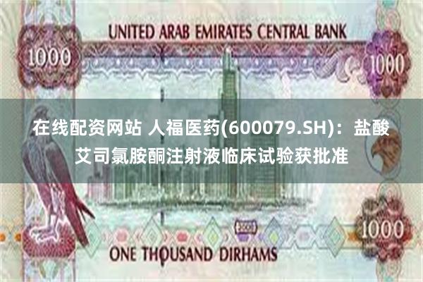 在线配资网站 人福医药(600079.SH)：盐酸艾司氯胺酮注射液临床试验获批准