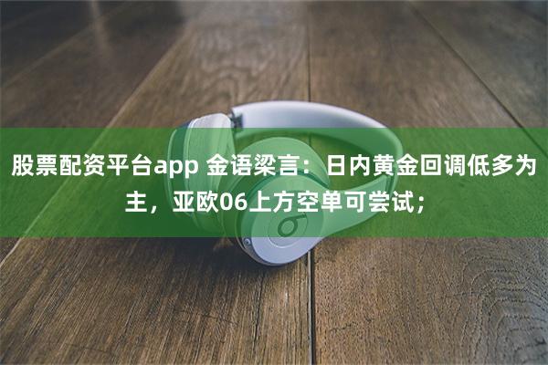 股票配资平台app 金语梁言：日内黄金回调低多为主，亚欧06上方空单可尝试；