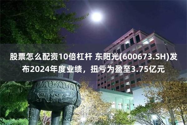 股票怎么配资10倍杠杆 东阳光(600673.SH)发布2024年度业绩，扭亏为盈至3.75亿元
