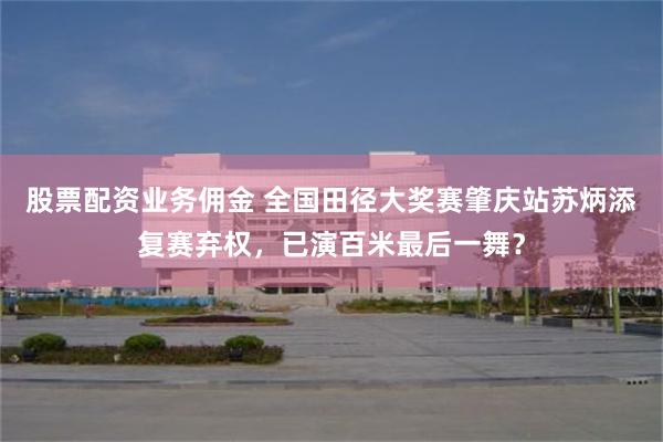 股票配资业务佣金 全国田径大奖赛肇庆站苏炳添复赛弃权，已演百米最后一舞？
