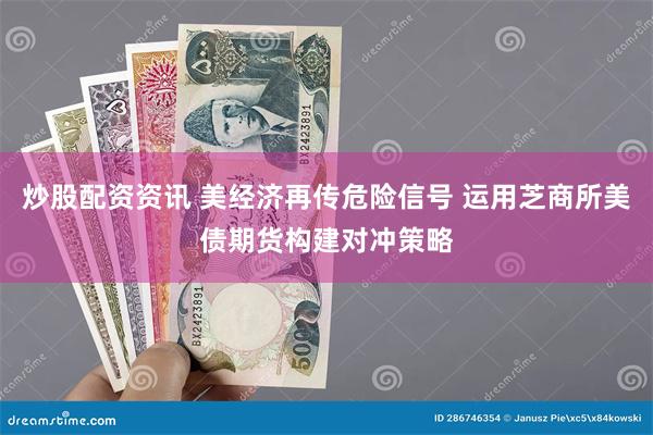 炒股配资资讯 美经济再传危险信号 运用芝商所美债期货构建对冲策略