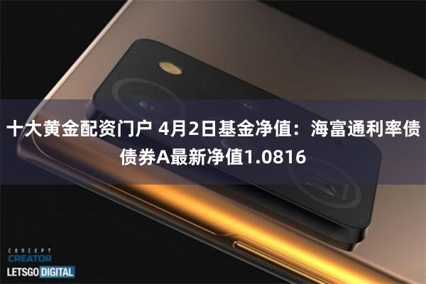 十大黄金配资门户 4月2日基金净值：海富通利率债债券A最新净值1.0816