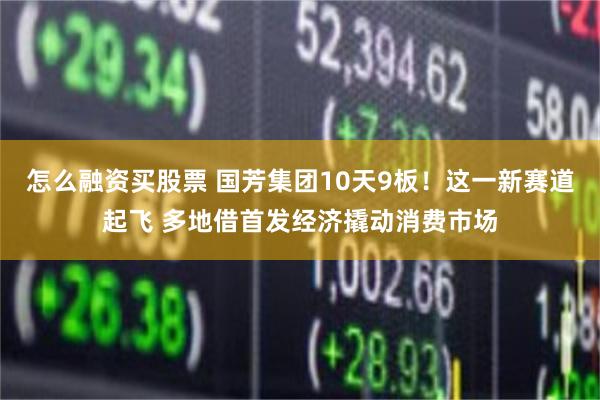 怎么融资买股票 国芳集团10天9板！这一新赛道起飞 多地借首发经济撬动消费市场
