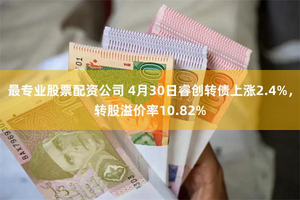 最专业股票配资公司 4月30日睿创转债上涨2.4%，转股溢价率10.82%