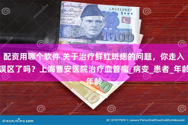 配资用哪个软件 关于治疗鲜红斑痣的问题，你走入误区了吗？上海曹安医院治疗血管瘤_病变_患者_年龄