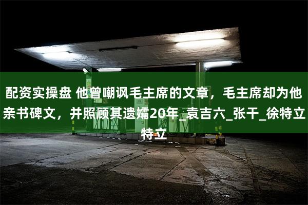 配资实操盘 他曾嘲讽毛主席的文章，毛主席却为他亲书碑文，并照顾其遗孀20年_袁吉六_张干_徐特立