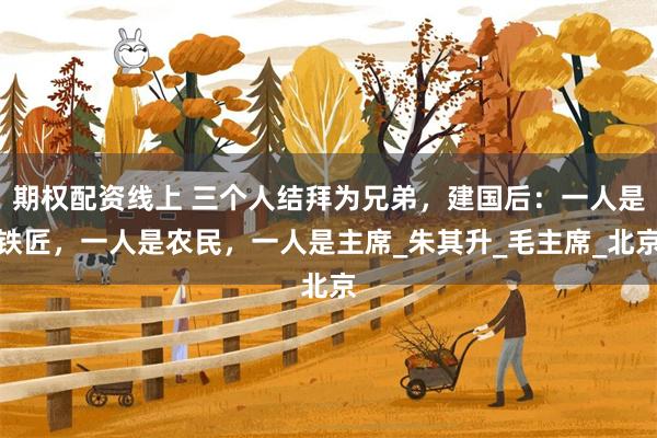 期权配资线上 三个人结拜为兄弟，建国后：一人是铁匠，一人是农民，一人是主席_朱其升_毛主席_北京