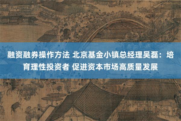 融资融券操作方法 北京基金小镇总经理吴磊：培育理性投资者 促进资本市场高质量发展