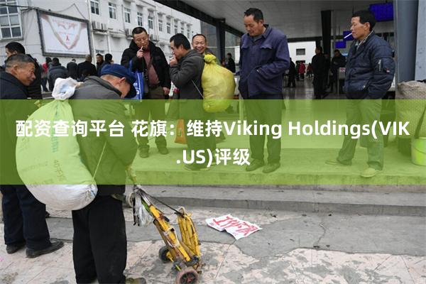 配资查询平台 花旗：维持Viking Holdings(VIK.US)评级