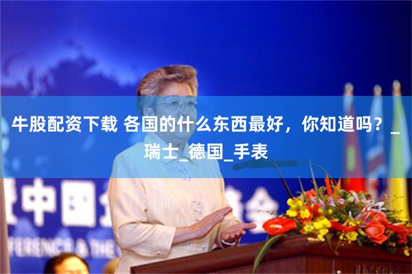 牛股配资下载 各国的什么东西最好，你知道吗？_瑞士_德国_手表