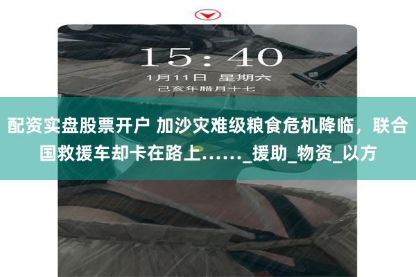 配资实盘股票开户 加沙灾难级粮食危机降临，联合国救援车却卡在路上……_援助_物资_以方