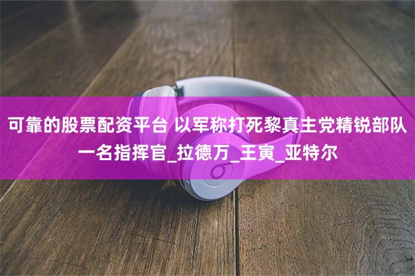 可靠的股票配资平台 以军称打死黎真主党精锐部队一名指挥官_拉德万_王寅_亚特尔