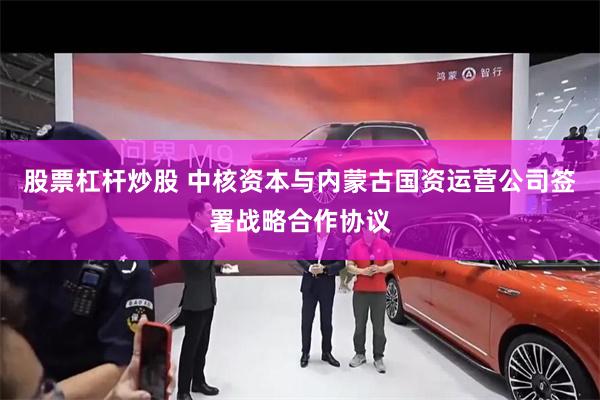 股票杠杆炒股 中核资本与内蒙古国资运营公司签署战略合作协议