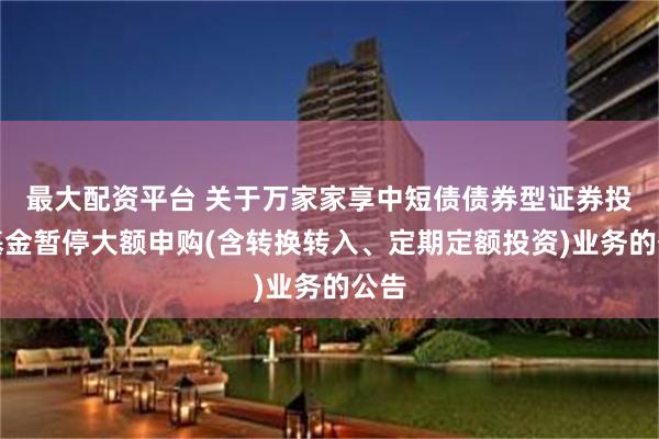 最大配资平台 关于万家家享中短债债券型证券投资基金暂停大额申购(含转换转入、定期定额投资)业务的公告