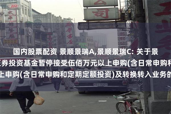 国内股票配资 景顺景瑞A,景顺景瑞C: 关于景顺长城景瑞收益债券型证券投资基金暂停接受伍佰万元以上申购(含日常申购和定期定额投资)及转换转入业务的公告