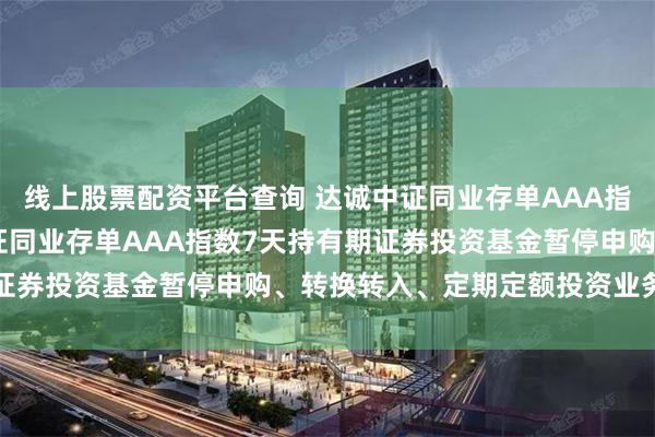 线上股票配资平台查询 达诚中证同业存单AAA指数7天持有期: 达诚中证同业存单AAA指数7天持有期证券投资基金暂停申购、转换转入、定期定额投资业务的公告