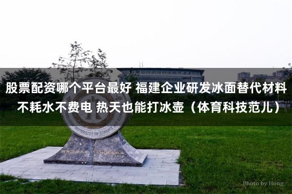 股票配资哪个平台最好 福建企业研发冰面替代材料 不耗水不费电 热天也能打冰壶（体育科技范儿）