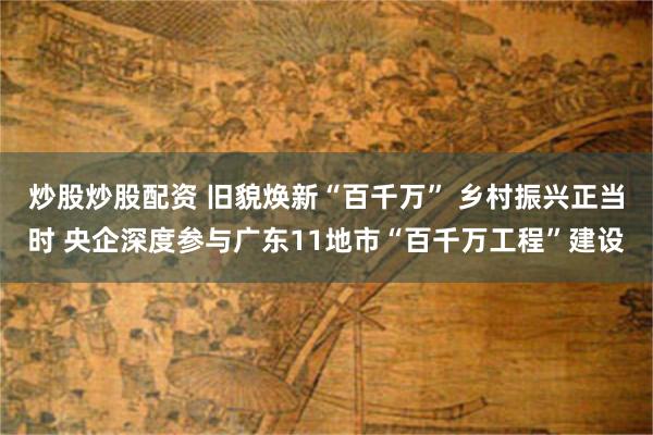 炒股炒股配资 旧貌焕新“百千万” 乡村振兴正当时 央企深度参与广东11地市“百千万工程”建设