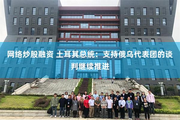 网络炒股融资 土耳其总统：支持俄乌代表团的谈判继续推进