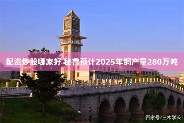 配资炒股哪家好 秘鲁预计2025年铜产量280万吨