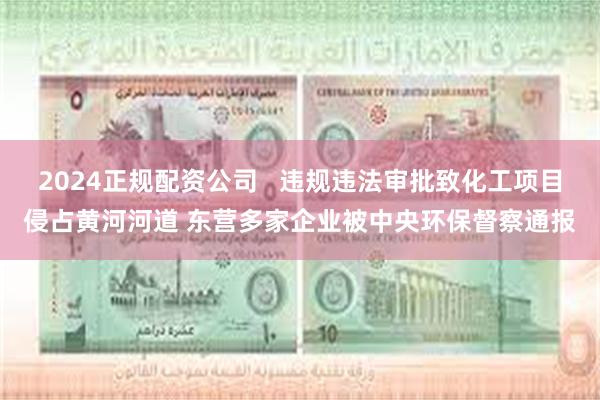 2024正规配资公司   违规违法审批致化工项目侵占黄河河道 东营多家企业被中央环保督察通报