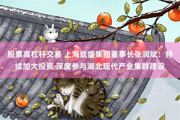 股票高杠杆交易 上海致盛集团董事长张润斌：持续加大投资 深度参与湖北现代产业集群建设