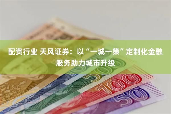 配资行业 天风证券：以“一城一策”定制化金融服务助力城市升级