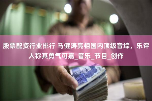 股票配资行业排行 马健涛亮相国内顶级音综，乐评人称其勇气可嘉_音乐_节目_创作