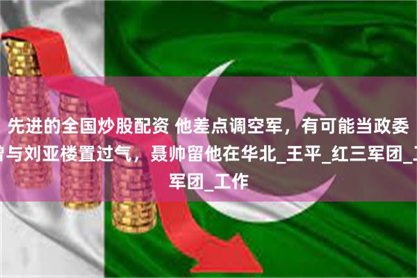 先进的全国炒股配资 他差点调空军，有可能当政委，曾与刘亚楼置过气，聂帅留他在华北_王平_红三军团_工作