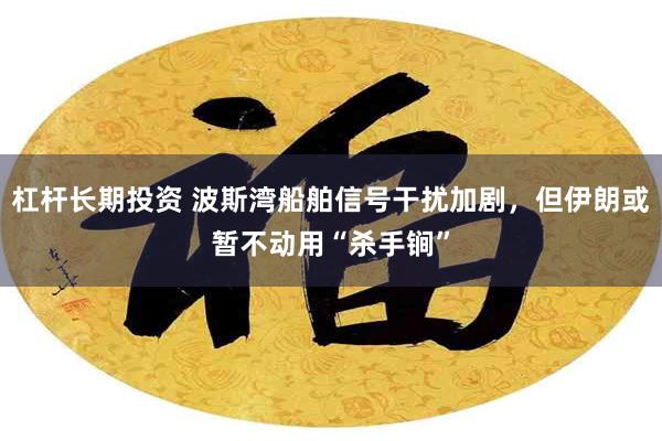 杠杆长期投资 波斯湾船舶信号干扰加剧，但伊朗或暂不动用“杀手锏”