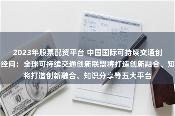 2023年股票配资平台 中国国际可持续交通创新和知识中心答每经问：全球可持续交通创新联盟将打造创新融合、知识分享等五大平台