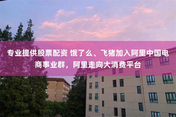 专业提供股票配资 饿了么、飞猪加入阿里中国电商事业群，阿里走向大消费平台