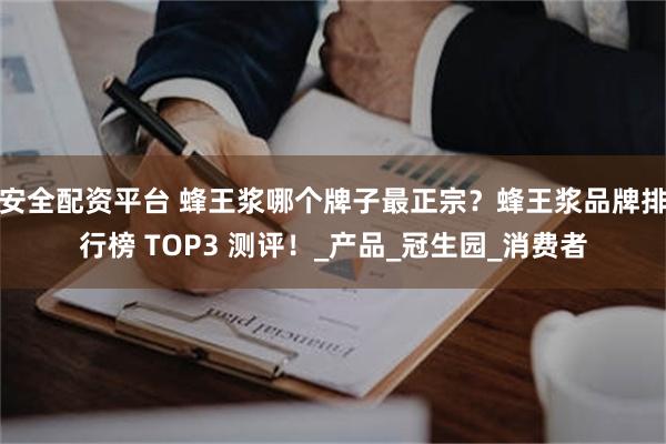 安全配资平台 蜂王浆哪个牌子最正宗？蜂王浆品牌排行榜 TOP3 测评！_产品_冠生园_消费者