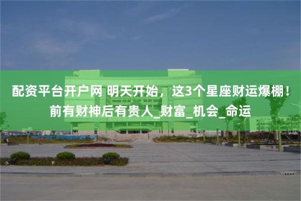 配资平台开户网 明天开始，这3个星座财运爆棚！前有财神后有贵人_财富_机会_命运