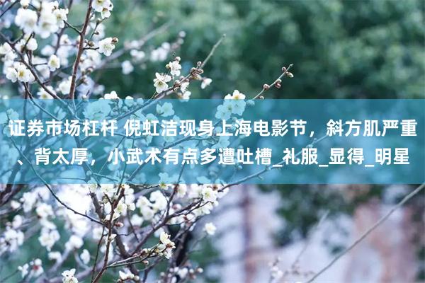 证券市场杠杆 倪虹洁现身上海电影节，斜方肌严重、背太厚，小武术有点多遭吐槽_礼服_显得_明星