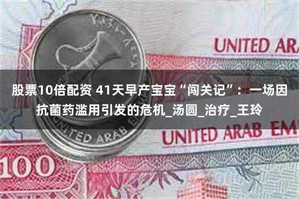 股票10倍配资 41天早产宝宝“闯关记”：一场因抗菌药滥用引发的危机_汤圆_治疗_王玲
