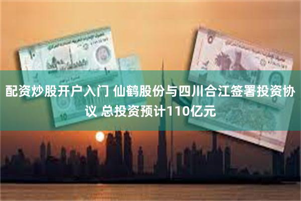 配资炒股开户入门 仙鹤股份与四川合江签署投资协议 总投资预计110亿元