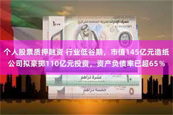 个人股票质押融资 行业低谷期，市值145亿元造纸公司拟豪掷110亿元投资，资产负债率已超65％