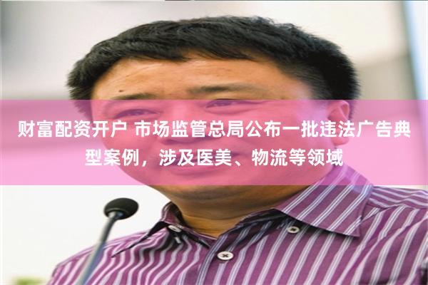 财富配资开户 市场监管总局公布一批违法广告典型案例，涉及医美、物流等领域