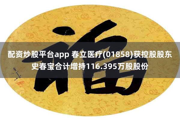 配资炒股平台app 春立医疗(01858)获控股股东史春宝合计增持116.395万股股份