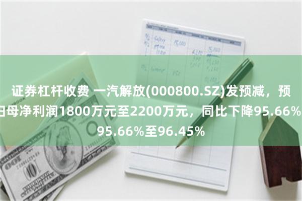 证券杠杆收费 一汽解放(000800.SZ)发预减，预计上半年归母净利润1800万元至2200万元，同比下降95.66%至96.45%