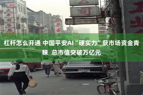 杠杆怎么开通 中国平安AI“硬实力”获市场资金青睐  总市值突破万亿元