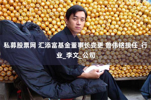 私募股票网 汇添富基金董事长变更 鲁伟铭接任_行业_李文_公司