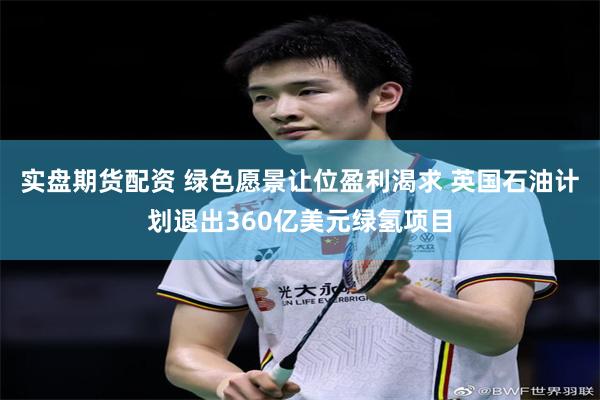 实盘期货配资 绿色愿景让位盈利渴求 英国石油计划退出360亿美元绿氢项目