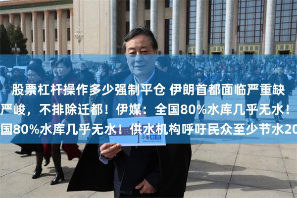 股票杠杆操作多少强制平仓 伊朗首都面临严重缺水问题！伊总统：形势严峻，不排除迁都！伊媒：全国80%水库几乎无水！供水机构呼吁民众至少节水20%